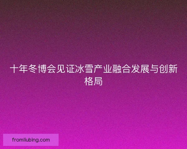 十年冬博会见证冰雪产业融合发展与创新格局