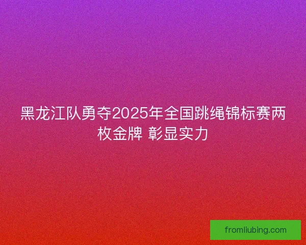 黑龙江队勇夺2025年全国跳绳锦标赛两枚金牌 彰显实力